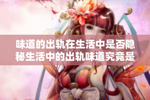 味道的出轨在生活中是否隐秘生活中的出轨味道究竟是什么