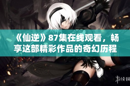 《仙逆》87集在线观看，畅享这部精彩作品的奇幻历程与扣人心弦的故事情节