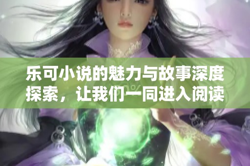 乐可小说的魅力与故事深度探索，让我们一同进入阅读的世界