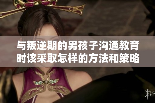 与叛逆期的男孩子沟通教育时该采取怎样的方法和策略呢