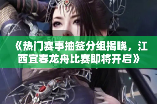 《热门赛事抽签分组揭晓，江西宜春龙舟比赛即将开启》