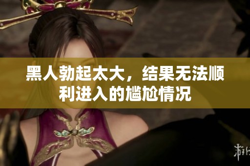 黑人勃起太大，结果无法顺利进入的尴尬情况