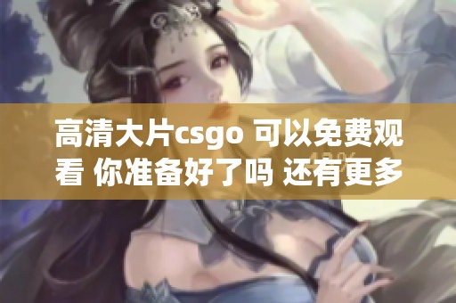 高清大片csgo 可以免费观看 你准备好了吗 还有更多精彩内容等着你