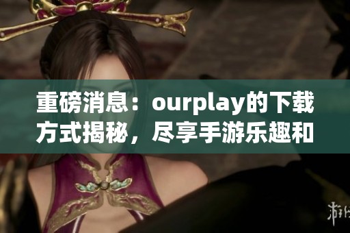 重磅消息：ourplay的下载方式揭秘，尽享手游乐趣和精彩体验