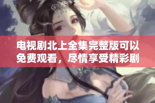 电视剧北上全集完整版可以免费观看，尽情享受精彩剧情吧