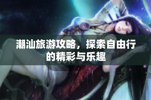 潮汕旅游攻略，探索自由行的精彩与乐趣