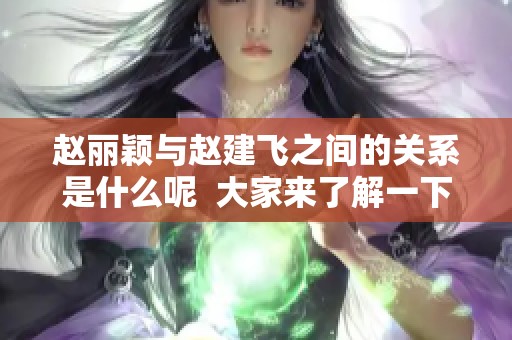 赵丽颖与赵建飞之间的关系是什么呢  大家来了解一下赵建飞是赵丽颖什么人