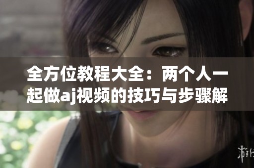 全方位教程大全：两个人一起做aj视频的技巧与步骤解析