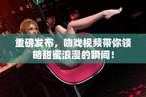 重磅发布，吻戏视频带你领略甜蜜浪漫的瞬间！