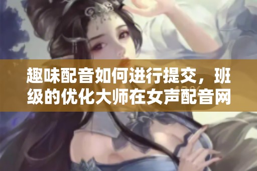 趣味配音如何进行提交，班级的优化大师在女声配音网探讨