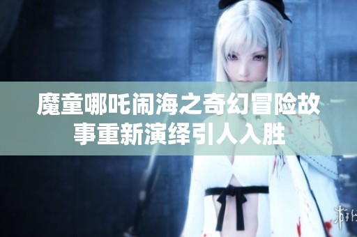 魔童哪吒闹海之奇幻冒险故事重新演绎引人入胜