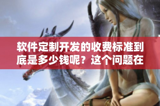 软件定制开发的收费标准到底是多少钱呢？这个问题在哔哩哔哩上很受关注。