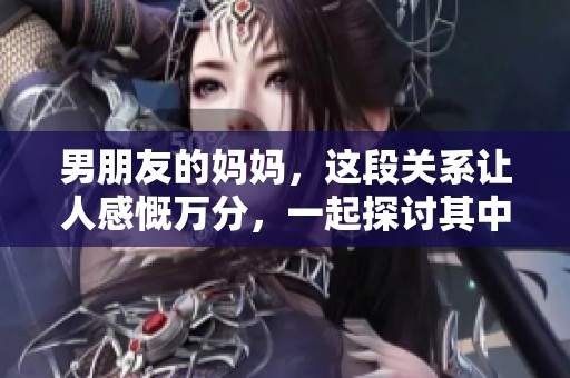 男朋友的妈妈，这段关系让人感慨万分，一起探讨其中的故事与情感。