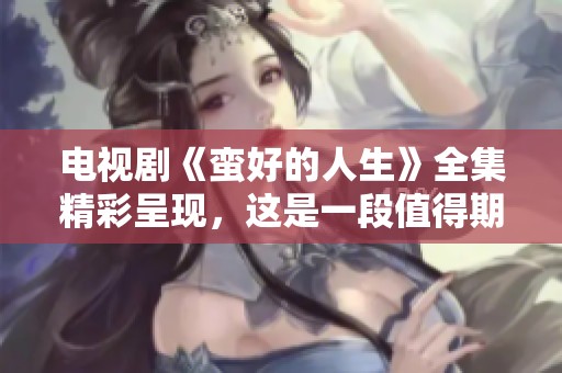 电视剧《蛮好的人生》全集精彩呈现，这是一段值得期待的故事体验