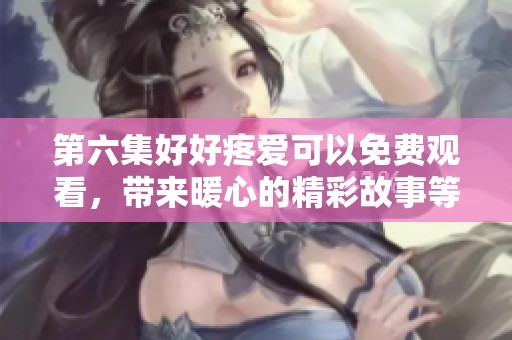 第六集好好疼爱可以免费观看，带来暖心的精彩故事等你来发现