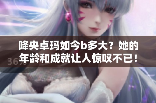 降央卓玛如今b多大？她的年龄和成就让人惊叹不已！