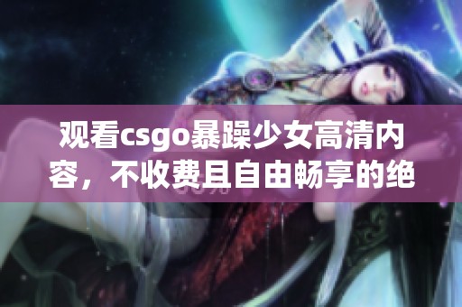 观看csgo暴躁少女高清内容，不收费且自由畅享的绝佳体验