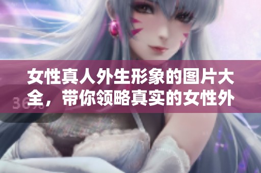 女性真人外生形象的图片大全，带你领略真实的女性外生美图欣赏