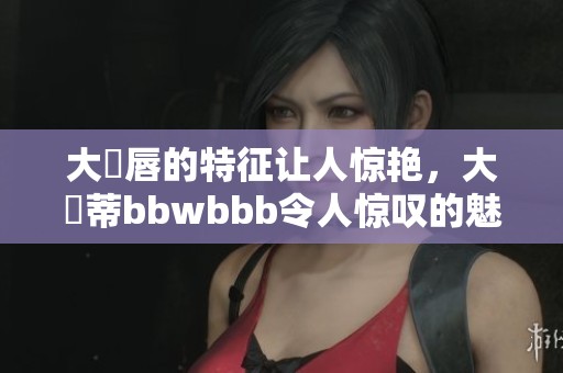 大陰唇的特征让人惊艳，大陰蒂bbwbbb令人惊叹的魅力尽在其中