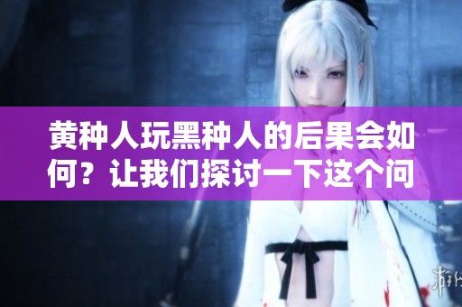黄种人玩黑种人的后果会如何？让我们探讨一下这个问题。