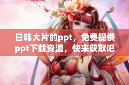 日韩大片的ppt，免费提供ppt下载资源，快来获取吧
