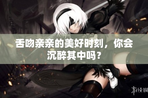 舌吻亲亲的美好时刻，你会沉醉其中吗？