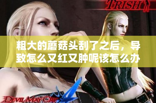 粗大的蘑菇头刮了之后，导致怎么又红又肿呢该怎么办呢