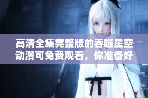 高清全集完整版的吞噬星空动漫可免费观看，你准备好了吗？