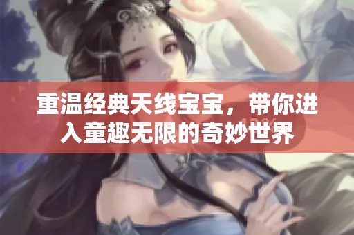 重温经典天线宝宝，带你进入童趣无限的奇妙世界