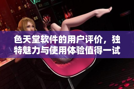 色天堂软件的用户评价，独特魅力与使用体验值得一试的背后真相
