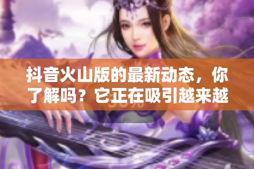 抖音火山版的最新动态，你了解吗？它正在吸引越来越多的用户关注。