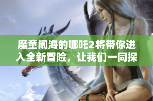 魔童闹海的哪吒2将带你进入全新冒险，让我们一同探索他的故事吧