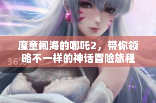 魔童闹海的哪吒2，带你领略不一样的神话冒险旅程