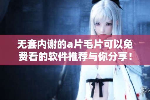 无套内谢的****可以免费看的软件推荐与你分享！