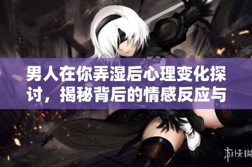 男人在你弄湿后心理变化探讨，揭秘背后的情感反应与心理波动