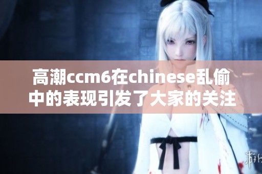 高潮ccm6在chinese乱偷中的表现引发了大家的关注与讨论
