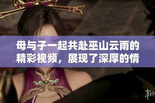 母与子一起共赴巫山云雨的精彩视频，展现了深厚的情感与美好瞬间