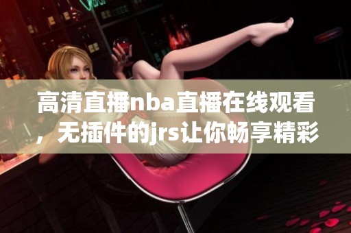 高清直播nba直播在线观看，无插件的jrs让你畅享精彩比赛。