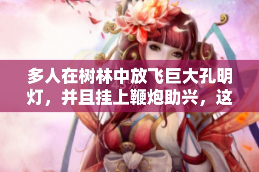 多人在树林中放飞巨大孔明灯，并且挂上鞭炮助兴，这样的行为谁该负责任呢