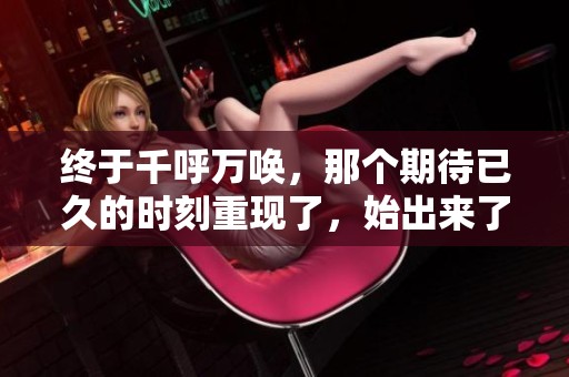 终于千呼万唤，那个期待已久的时刻重现了，始出来了。