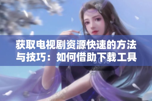 获取电视剧资源快速的方法与技巧：如何借助下载工具实现