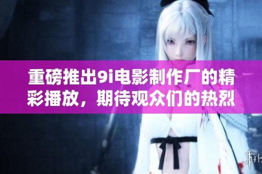 重磅推出9i电影制作厂的精彩播放，期待观众们的热烈反响！