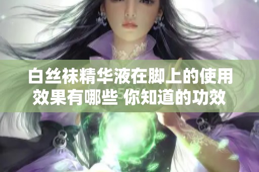 白丝袜精华液在脚上的使用效果有哪些 你知道的功效到底是什么呢