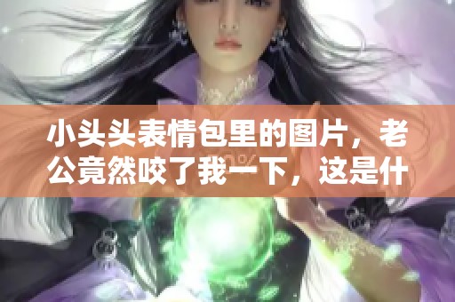 小头头表情包里的图片，老公竟然咬了我一下，这是什么情况呢
