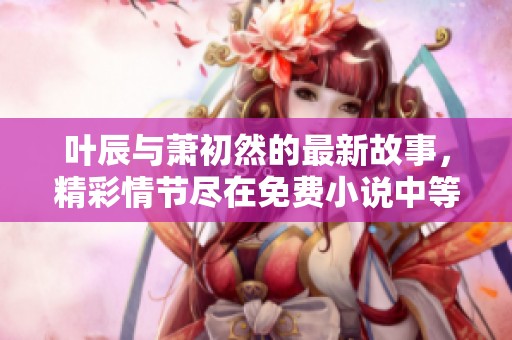 叶辰与萧初然的最新故事，精彩情节尽在免费小说中等你发现