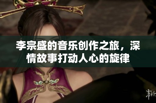 李宗盛的音乐创作之旅，深情故事打动人心的旋律