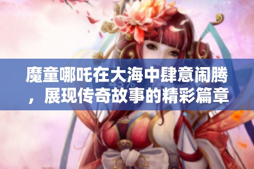 魔童哪吒在大海中肆意闹腾，展现传奇故事的精彩篇章