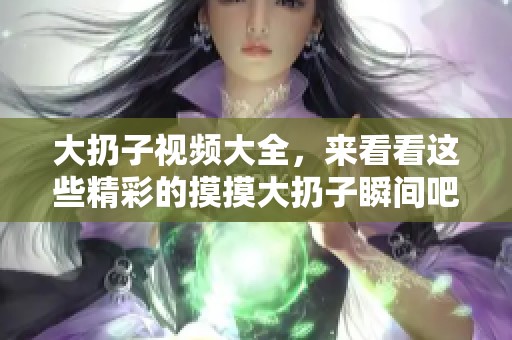 大扔子视频大全，来看看这些精彩的摸摸大扔子瞬间吧