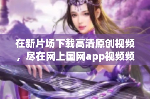 在新片场下载高清原创视频，尽在网上国网app视频频道的精彩内容！