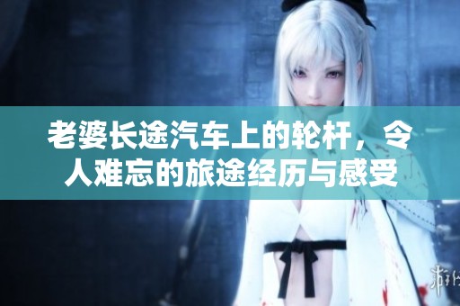 老婆长途汽车上的轮杆，令人难忘的旅途经历与感受